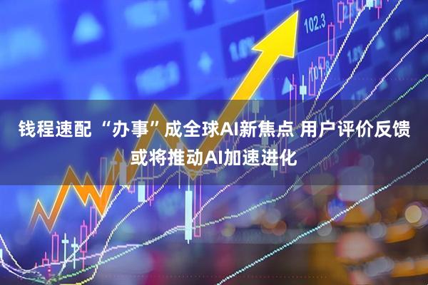 钱程速配 “办事”成全球AI新焦点 用户评价反馈或将推动AI加速进化